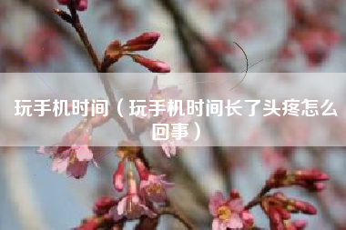 玩手机时间（玩手机时间长了头疼怎么回事）