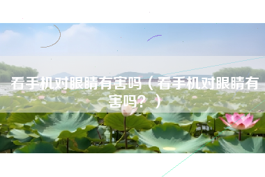 看手机对眼睛有害吗（看手机对眼睛有害吗？）