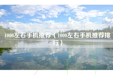 1000左右手机推荐（1000左右手机推荐排行）