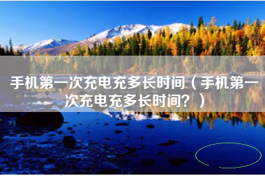 手机第一次充电充多长时间（手机第一次充电充多长时间？）