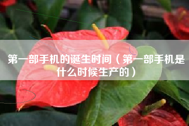 第一部手机的诞生时间（第一部手机是什么时候生产的）