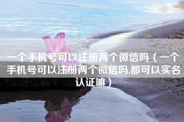 一个手机号可以注册两个微信吗（一个手机号可以注册两个微信吗,都可以实名认证嘛）