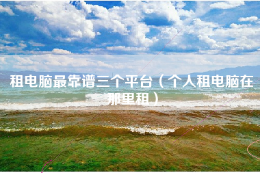 租电脑最靠谱三个平台（个人租电脑在那里租）