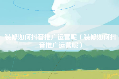 装修如何抖音推广运营呢（装修如何抖音推广运营呢）