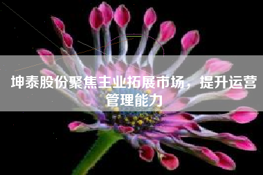 坤泰股份聚焦主业拓展市场，提升运营管理能力