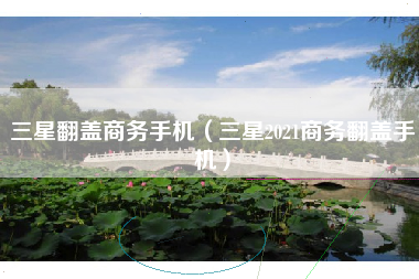 三星翻盖商务手机（三星2021商务翻盖手机）