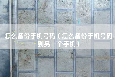 怎么备份手机号码（怎么备份手机号码到另一个手机）