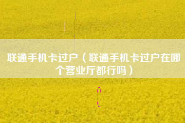 联通手机卡过户（联通手机卡过户在哪个营业厅都行吗）