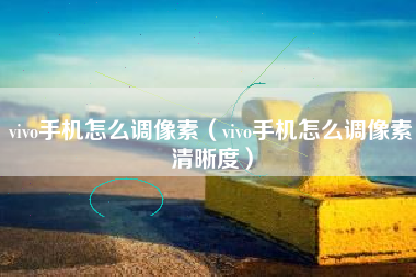vivo手机怎么调像素（vivo手机怎么调像素清晰度）