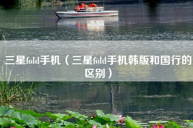 三星fold手机（三星fold手机韩版和国行的区别）