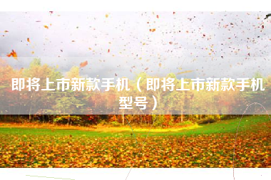 即将上市新款手机（即将上市新款手机型号）