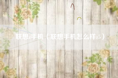 联想z手机（联想手机怎么样z5）