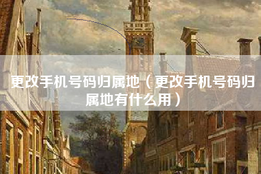 更改手机号码归属地（更改手机号码归属地有什么用）