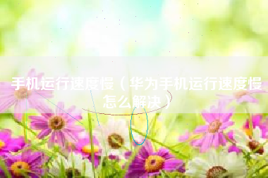 手机运行速度慢（华为手机运行速度慢怎么解决）