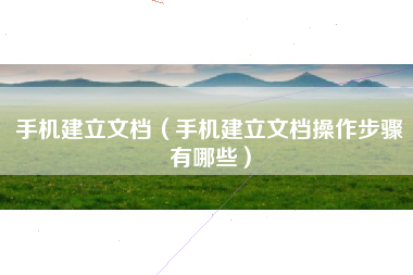 手机建立文档（手机建立文档操作步骤有哪些）