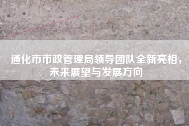 通化市市政管理局领导团队全新亮相，未来展望与发展方向