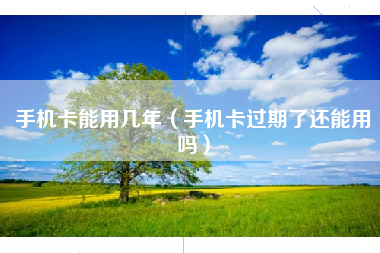 手机卡能用几年（手机卡过期了还能用吗）