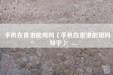 手机在香港能用吗（手机在香港能用吗知乎）