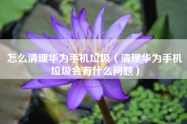 怎么清理华为手机垃圾（清理华为手机垃圾会有什么问题）