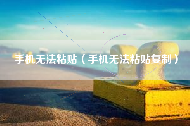 手机无法粘贴（手机无法粘贴复制）