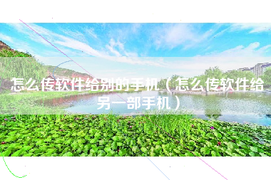 怎么传软件给别的手机（怎么传软件给另一部手机）