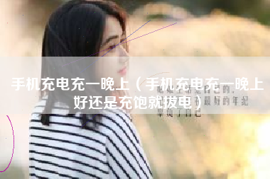 手机充电充一晚上（手机充电充一晚上好还是充饱就拔电）