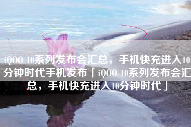 iQOO 10系列发布会汇总，手机快充进入10分钟时代手机发布「iQOO 10系列发布会汇总，手机快充进入10分钟时代」