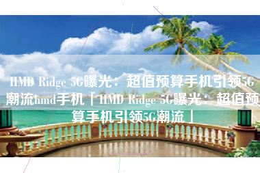 HMD Ridge 5G曝光：超值预算手机引领5G潮流hmd手机「HMD Ridge 5G曝光：超值预算手机引领5G潮流」