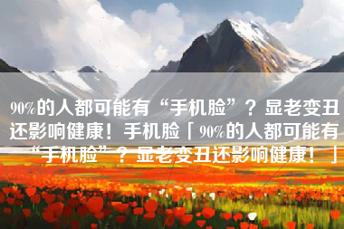 90%的人都可能有“手机脸”？显老变丑还影响健康！手机脸「90%的人都可能有“手机脸”？显老变丑还影响健康！」