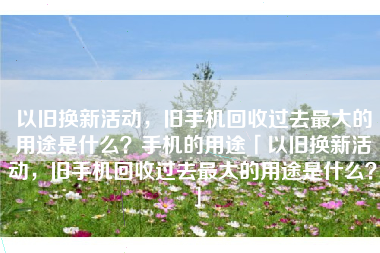 以旧换新活动，旧手机回收过去最大的用途是什么？手机的用途「以旧换新活动，旧手机回收过去最大的用途是什么？」