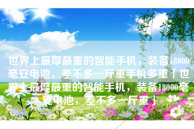 世界上最厚最重的智能手机，装备18000毫安电池，差不多一斤重手机多重「世界上最厚最重的智能手机，装备18000毫安电池，差不多一斤重」