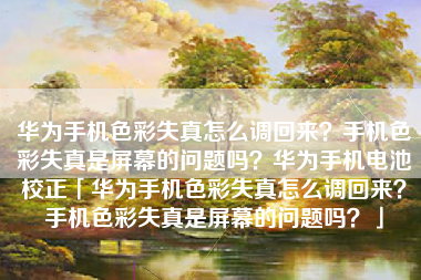 华为手机色彩失真怎么调回来？手机色彩失真是屏幕的问题吗？华为手机电池校正「华为手机色彩失真怎么调回来？手机色彩失真是屏幕的问题吗？」