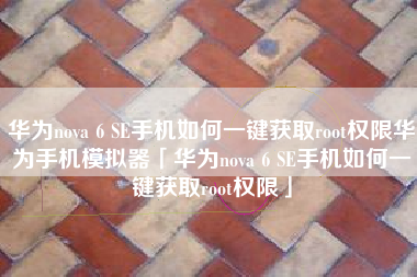 华为nova 6 SE手机如何一键获取root权限华为手机模拟器「华为nova 6 SE手机如何一键获取root权限」