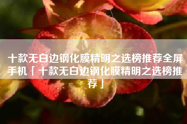 十款无白边钢化膜精明之选榜推荐全屏手机「十款无白边钢化膜精明之选榜推荐」