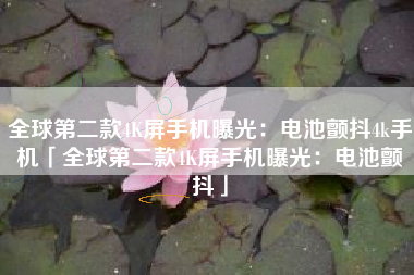 全球第二款4K屏手机曝光：电池颤抖4k手机「全球第二款4K屏手机曝光：电池颤抖」