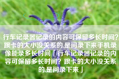 行车记录器记录的内容可保留多长时间？跟卡的大小没关系的,是问录下来手机录像能录多长时间「行车记录器记录的内容可保留多长时间？跟卡的大小没关系的,是问录下来」