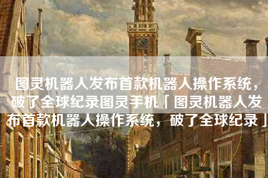 图灵机器人发布首款机器人操作系统，破了全球纪录图灵手机「图灵机器人发布首款机器人操作系统，破了全球纪录」