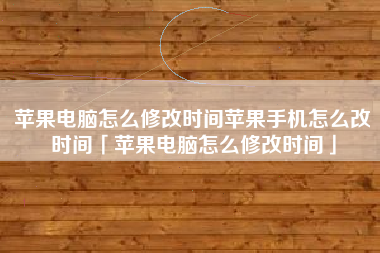 苹果电脑怎么修改时间苹果手机怎么改时间「苹果电脑怎么修改时间」