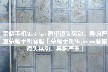 荣耀手机Magic6pro潜望镜头晃动、异响严重荣耀手机客服「荣耀手机Magic6pro潜望镜头晃动、异响严重」