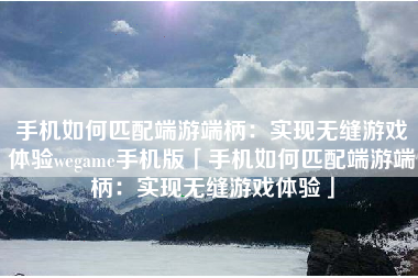 手机如何匹配端游端柄：实现无缝游戏体验wegame手机版「手机如何匹配端游端柄：实现无缝游戏体验」