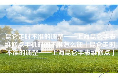 昆仑走时不准的调整——上海昆仑手表维修点手机时间不准怎么调「昆仑走时不准的调整——上海昆仑手表维修点」