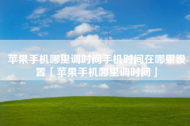 苹果手机哪里调时间手机时间在哪里设置「苹果手机哪里调时间」