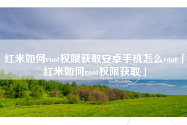 红米如何root权限获取安卓手机怎么root「红米如何root权限获取」