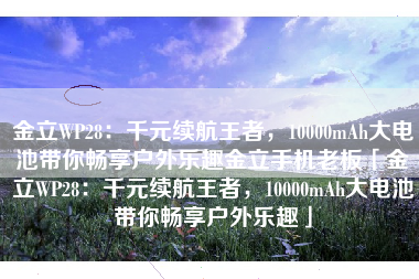 金立WP28：千元续航王者，10000mAh大电池带你畅享户外乐趣金立手机老板「金立WP28：千元续航王者，10000mAh大电池带你畅享户外乐趣」