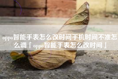 oppo智能手表怎么改时间手机时间不准怎么调「oppo智能手表怎么改时间」
