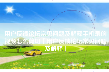 用户反馈论坛常见问题及解释手机录的视频怎么剪切「用户反馈论坛常见问题及解释」