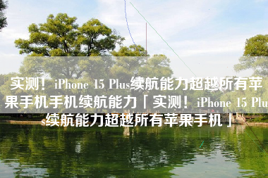 实测！iPhone 15 Plus续航能力超越所有苹果手机手机续航能力「实测！iPhone 15 Plus续航能力超越所有苹果手机」
