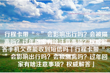 行程卡带“＊”会影响出行吗？会被隔离吗？过年回家有啥注意事项？权威解答手机欠费能收到短信吗「行程卡带“＊”会影响出行吗？会被隔离吗？过年回家有啥注意事项？权威解答」
