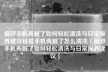 磨砂手机壳脏了如何轻松清洗与日常保养建议硅胶手机壳脏了怎么清洗「磨砂手机壳脏了如何轻松清洗与日常保养建议」