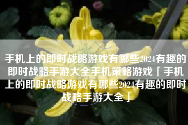 手机上的即时战略游戏有哪些2024有趣的即时战略手游大全手机策略游戏「手机上的即时战略游戏有哪些2024有趣的即时战略手游大全」